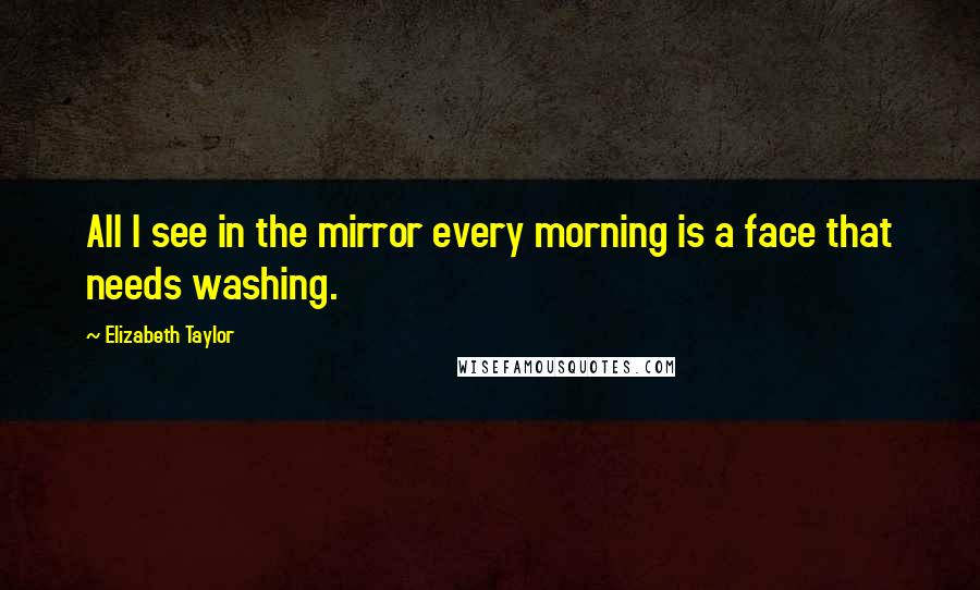 Elizabeth Taylor Quotes: All I see in the mirror every morning is a face that needs washing.