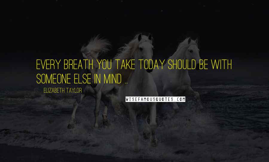 Elizabeth Taylor Quotes: Every breath you take today should be with someone else in mind ...