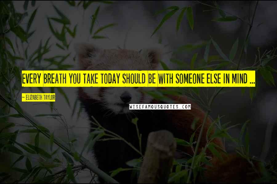 Elizabeth Taylor Quotes: Every breath you take today should be with someone else in mind ...