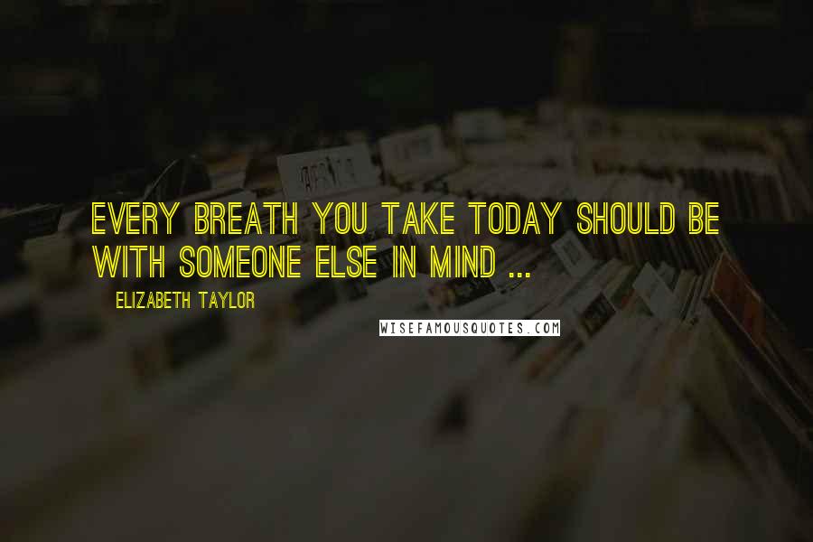 Elizabeth Taylor Quotes: Every breath you take today should be with someone else in mind ...