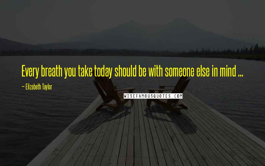 Elizabeth Taylor Quotes: Every breath you take today should be with someone else in mind ...