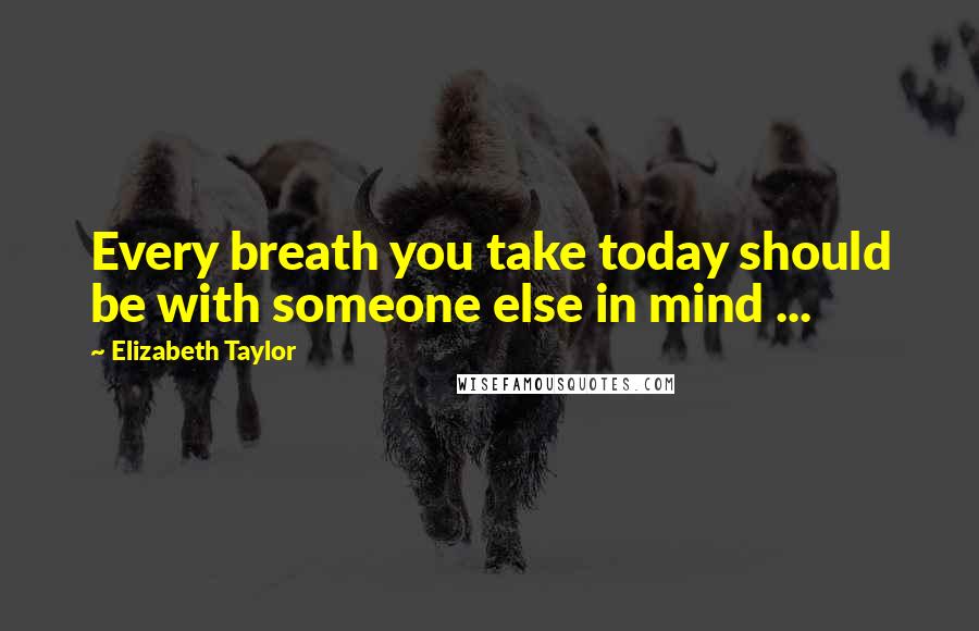 Elizabeth Taylor Quotes: Every breath you take today should be with someone else in mind ...