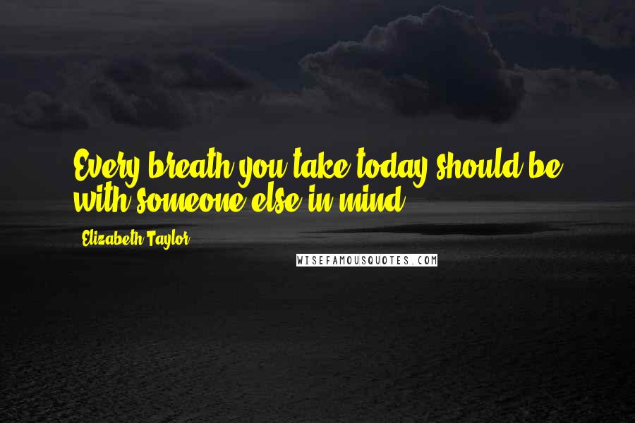 Elizabeth Taylor Quotes: Every breath you take today should be with someone else in mind ...