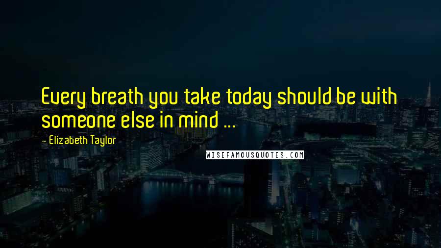 Elizabeth Taylor Quotes: Every breath you take today should be with someone else in mind ...