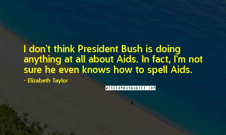 Elizabeth Taylor Quotes: I don't think President Bush is doing anything at all about Aids. In fact, I'm not sure he even knows how to spell Aids.