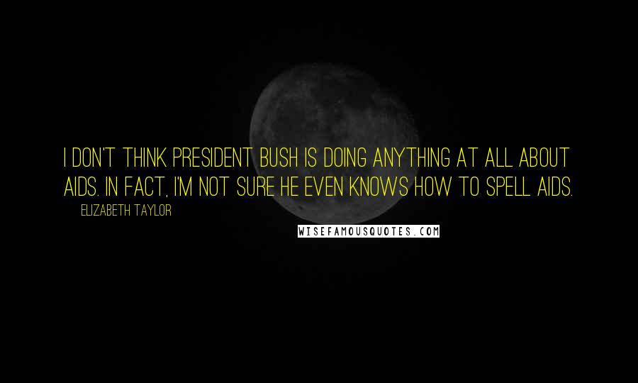 Elizabeth Taylor Quotes: I don't think President Bush is doing anything at all about Aids. In fact, I'm not sure he even knows how to spell Aids.