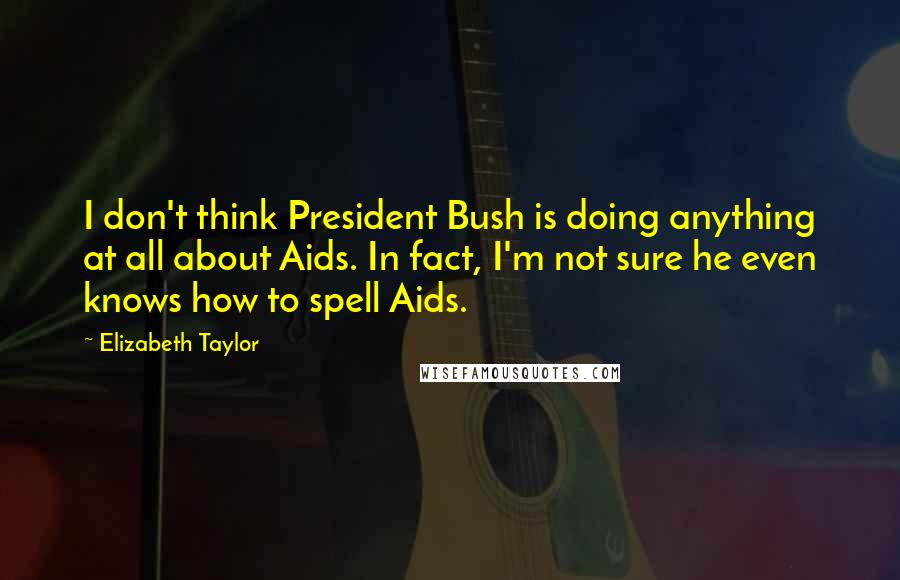 Elizabeth Taylor Quotes: I don't think President Bush is doing anything at all about Aids. In fact, I'm not sure he even knows how to spell Aids.
