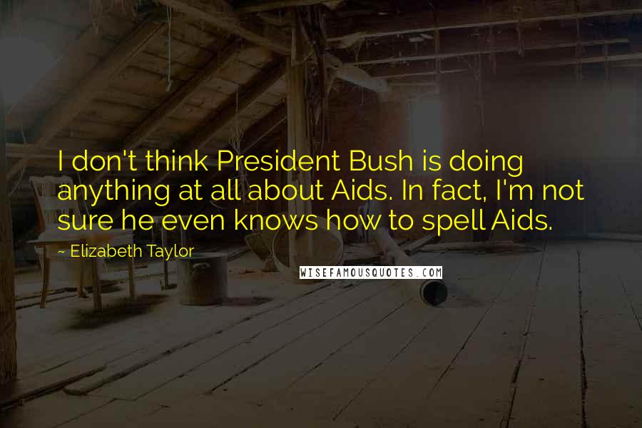 Elizabeth Taylor Quotes: I don't think President Bush is doing anything at all about Aids. In fact, I'm not sure he even knows how to spell Aids.