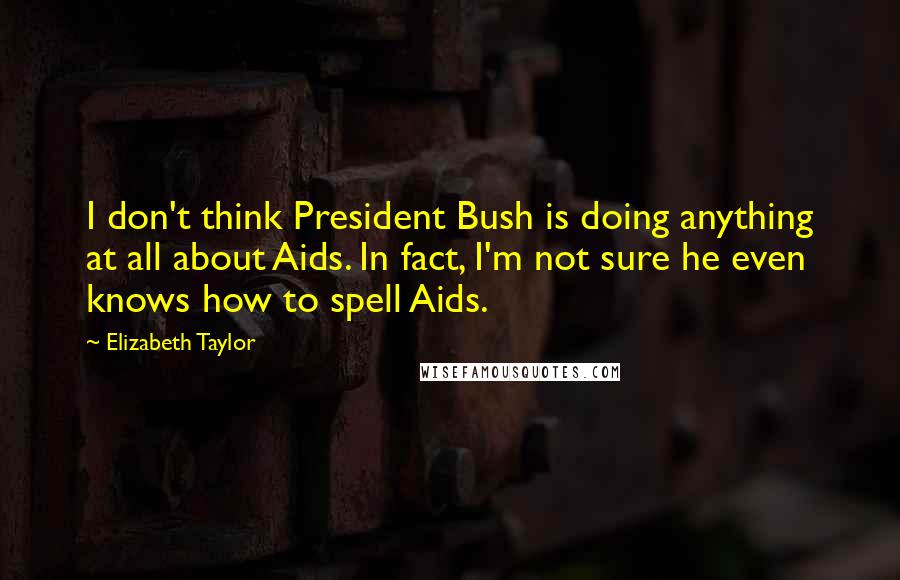 Elizabeth Taylor Quotes: I don't think President Bush is doing anything at all about Aids. In fact, I'm not sure he even knows how to spell Aids.