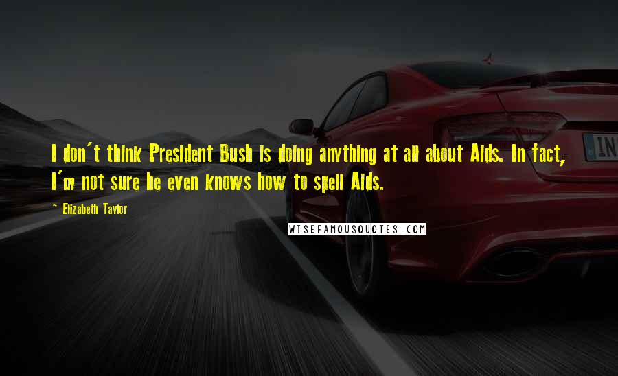 Elizabeth Taylor Quotes: I don't think President Bush is doing anything at all about Aids. In fact, I'm not sure he even knows how to spell Aids.