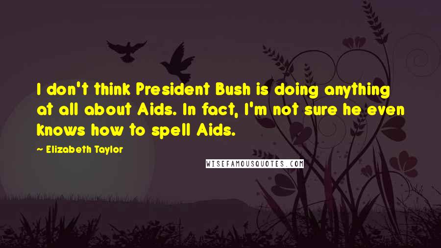 Elizabeth Taylor Quotes: I don't think President Bush is doing anything at all about Aids. In fact, I'm not sure he even knows how to spell Aids.