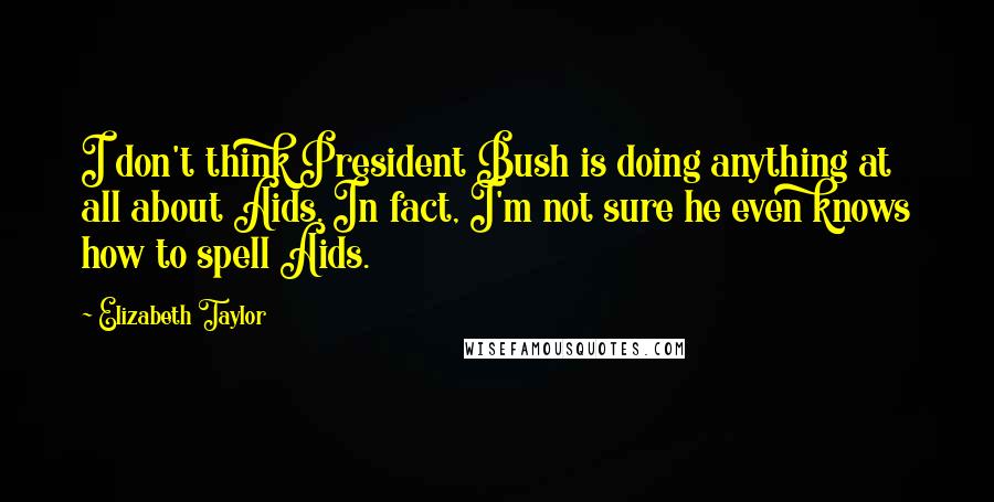 Elizabeth Taylor Quotes: I don't think President Bush is doing anything at all about Aids. In fact, I'm not sure he even knows how to spell Aids.