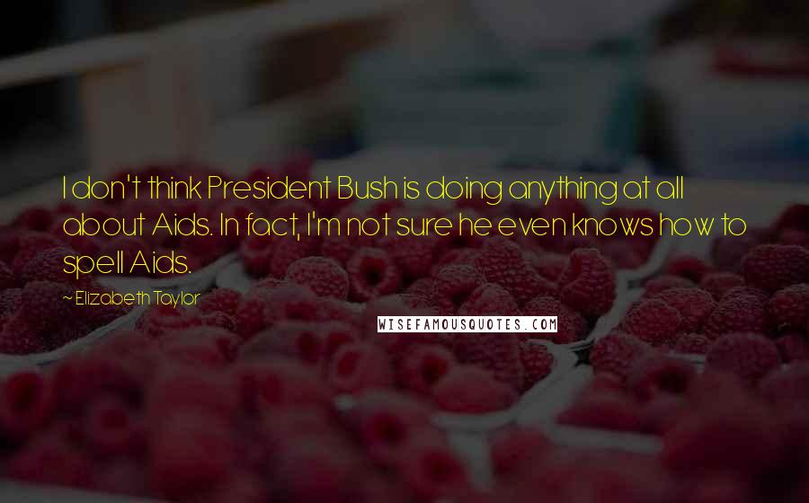 Elizabeth Taylor Quotes: I don't think President Bush is doing anything at all about Aids. In fact, I'm not sure he even knows how to spell Aids.