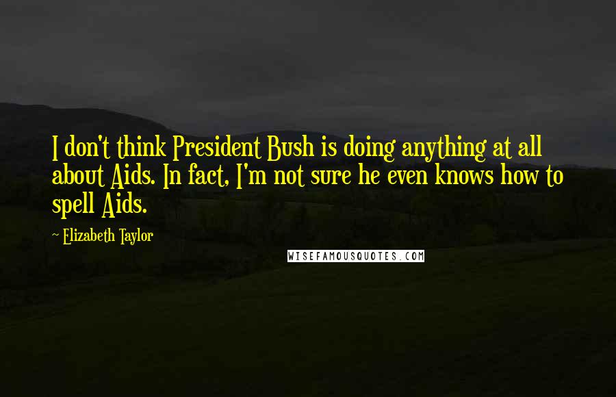 Elizabeth Taylor Quotes: I don't think President Bush is doing anything at all about Aids. In fact, I'm not sure he even knows how to spell Aids.