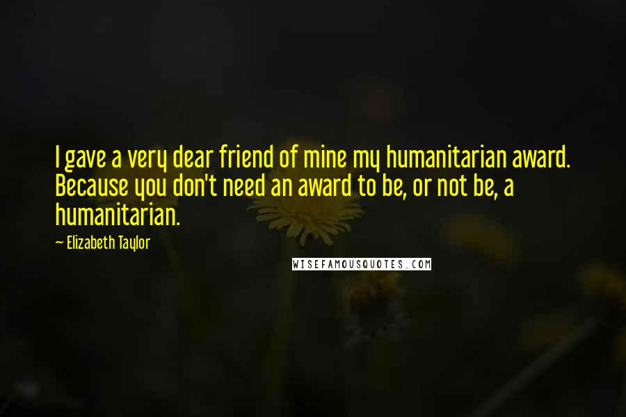 Elizabeth Taylor Quotes: I gave a very dear friend of mine my humanitarian award. Because you don't need an award to be, or not be, a humanitarian.