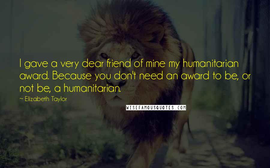 Elizabeth Taylor Quotes: I gave a very dear friend of mine my humanitarian award. Because you don't need an award to be, or not be, a humanitarian.