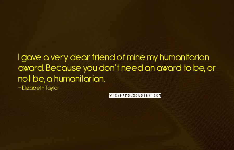 Elizabeth Taylor Quotes: I gave a very dear friend of mine my humanitarian award. Because you don't need an award to be, or not be, a humanitarian.
