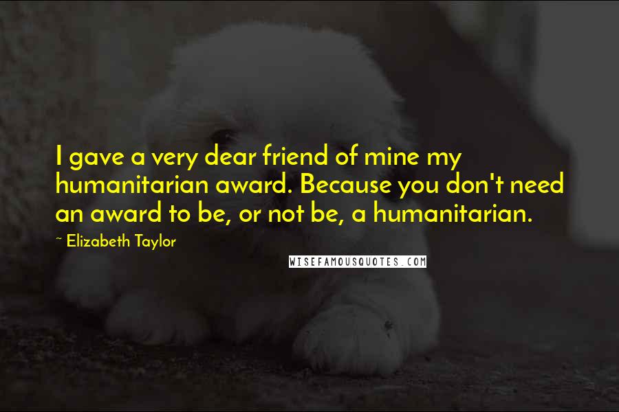Elizabeth Taylor Quotes: I gave a very dear friend of mine my humanitarian award. Because you don't need an award to be, or not be, a humanitarian.