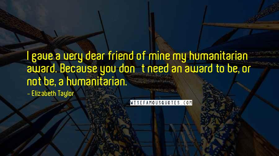 Elizabeth Taylor Quotes: I gave a very dear friend of mine my humanitarian award. Because you don't need an award to be, or not be, a humanitarian.