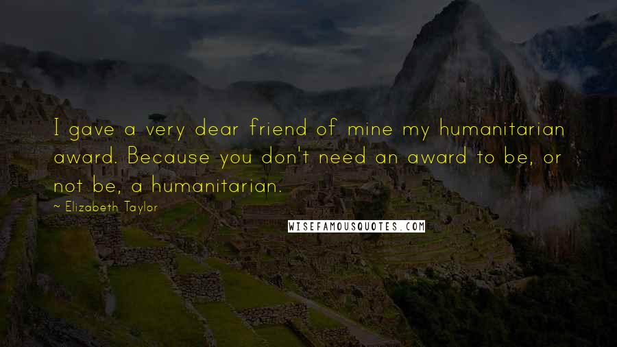 Elizabeth Taylor Quotes: I gave a very dear friend of mine my humanitarian award. Because you don't need an award to be, or not be, a humanitarian.