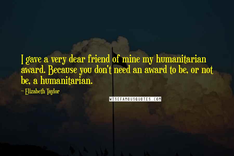 Elizabeth Taylor Quotes: I gave a very dear friend of mine my humanitarian award. Because you don't need an award to be, or not be, a humanitarian.