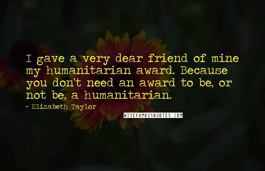 Elizabeth Taylor Quotes: I gave a very dear friend of mine my humanitarian award. Because you don't need an award to be, or not be, a humanitarian.