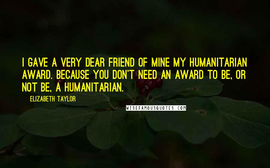 Elizabeth Taylor Quotes: I gave a very dear friend of mine my humanitarian award. Because you don't need an award to be, or not be, a humanitarian.