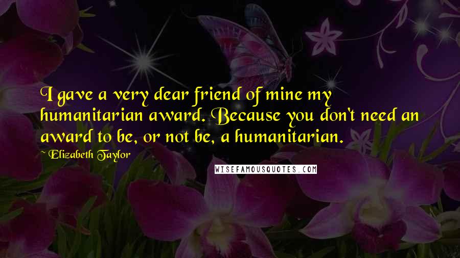 Elizabeth Taylor Quotes: I gave a very dear friend of mine my humanitarian award. Because you don't need an award to be, or not be, a humanitarian.