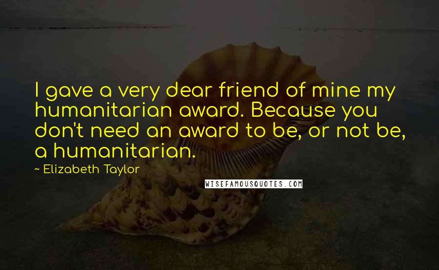 Elizabeth Taylor Quotes: I gave a very dear friend of mine my humanitarian award. Because you don't need an award to be, or not be, a humanitarian.