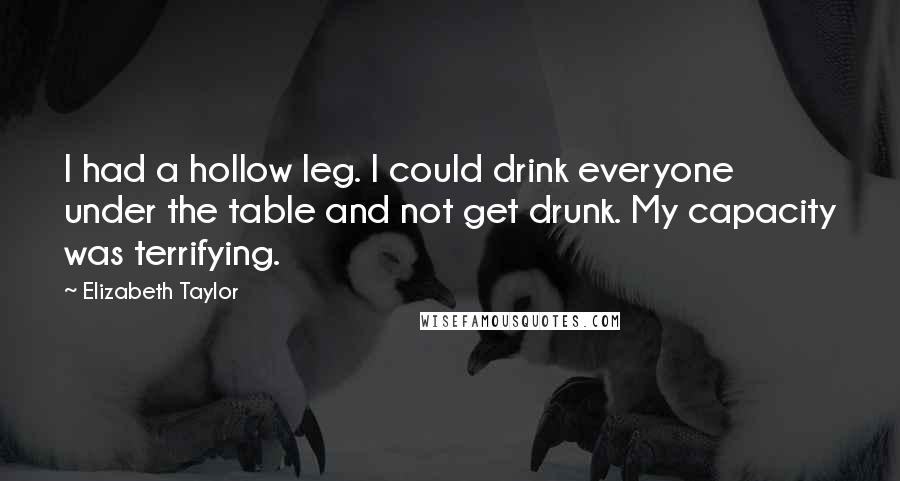 Elizabeth Taylor Quotes: I had a hollow leg. I could drink everyone under the table and not get drunk. My capacity was terrifying.