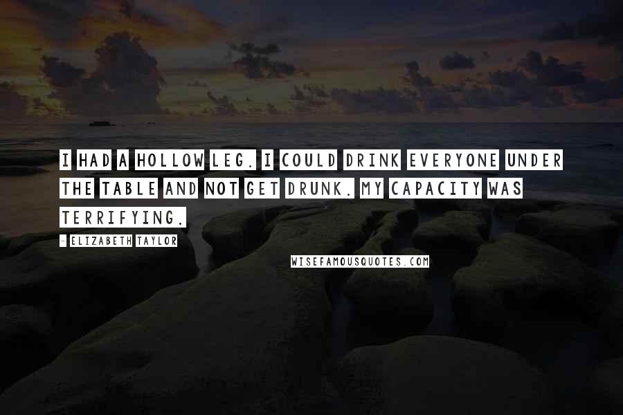 Elizabeth Taylor Quotes: I had a hollow leg. I could drink everyone under the table and not get drunk. My capacity was terrifying.