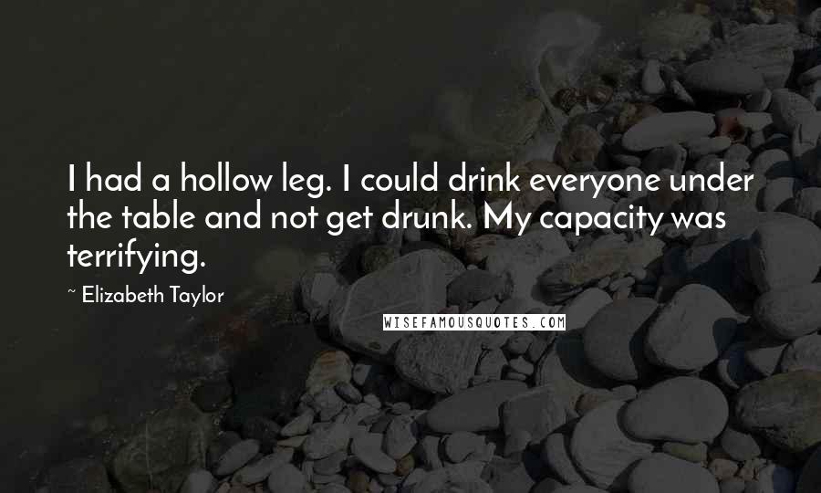 Elizabeth Taylor Quotes: I had a hollow leg. I could drink everyone under the table and not get drunk. My capacity was terrifying.