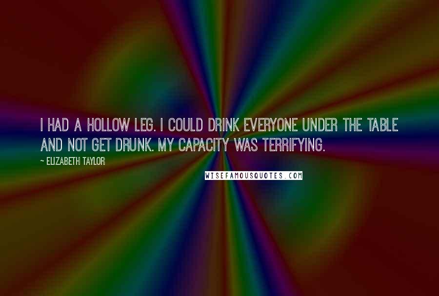 Elizabeth Taylor Quotes: I had a hollow leg. I could drink everyone under the table and not get drunk. My capacity was terrifying.