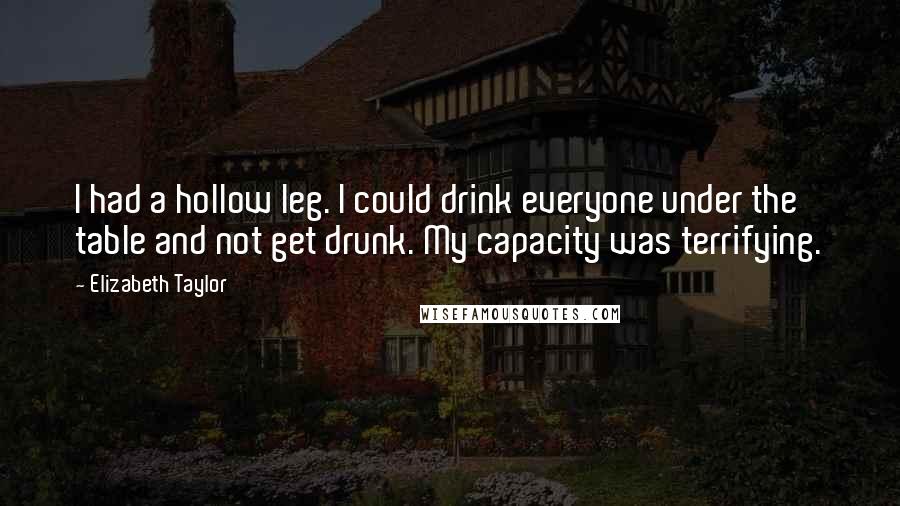 Elizabeth Taylor Quotes: I had a hollow leg. I could drink everyone under the table and not get drunk. My capacity was terrifying.