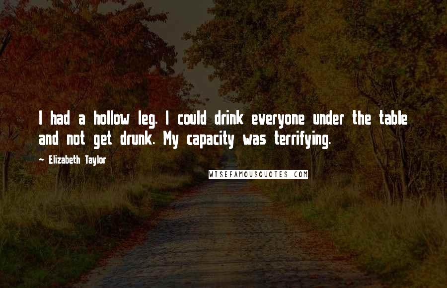 Elizabeth Taylor Quotes: I had a hollow leg. I could drink everyone under the table and not get drunk. My capacity was terrifying.