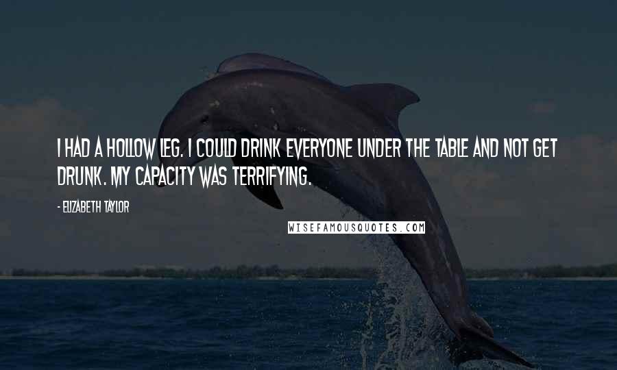 Elizabeth Taylor Quotes: I had a hollow leg. I could drink everyone under the table and not get drunk. My capacity was terrifying.