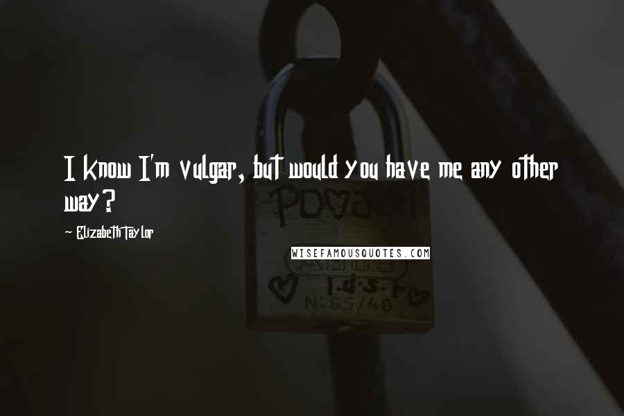 Elizabeth Taylor Quotes: I know I'm vulgar, but would you have me any other way?