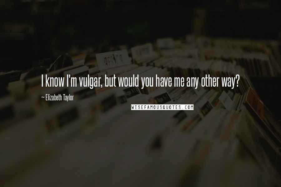 Elizabeth Taylor Quotes: I know I'm vulgar, but would you have me any other way?