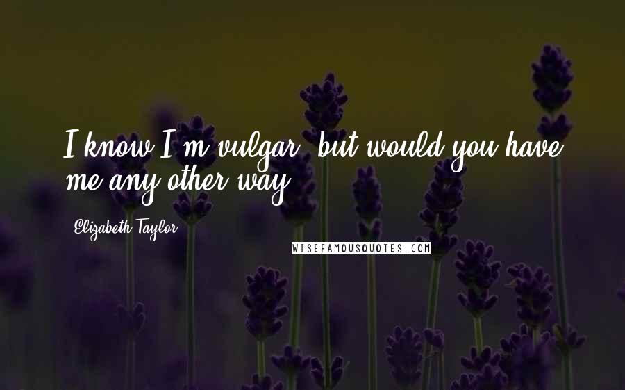 Elizabeth Taylor Quotes: I know I'm vulgar, but would you have me any other way?