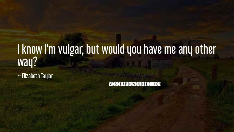 Elizabeth Taylor Quotes: I know I'm vulgar, but would you have me any other way?