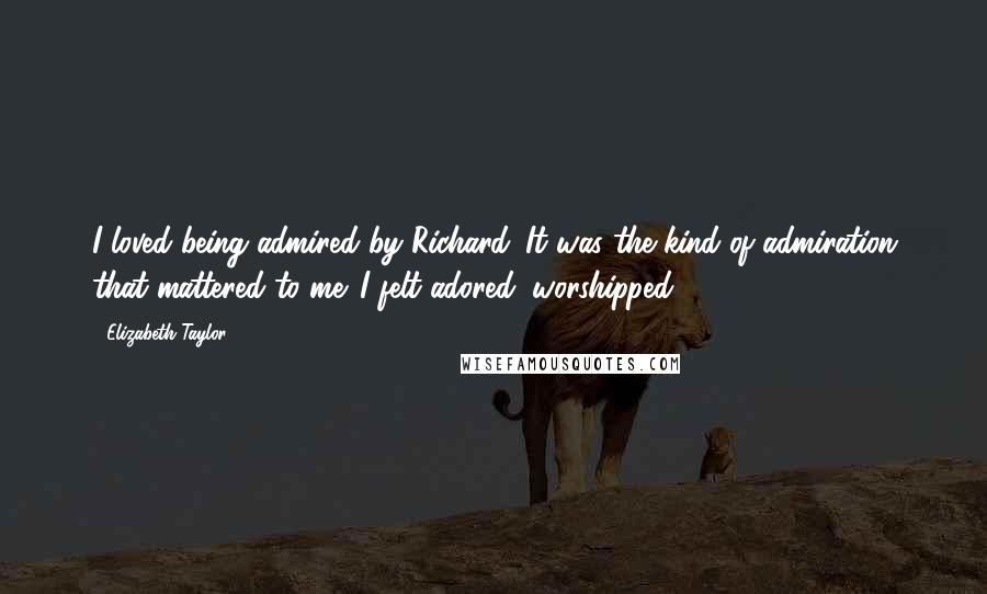 Elizabeth Taylor Quotes: I loved being admired by Richard. It was the kind of admiration that mattered to me. I felt adored, worshipped.