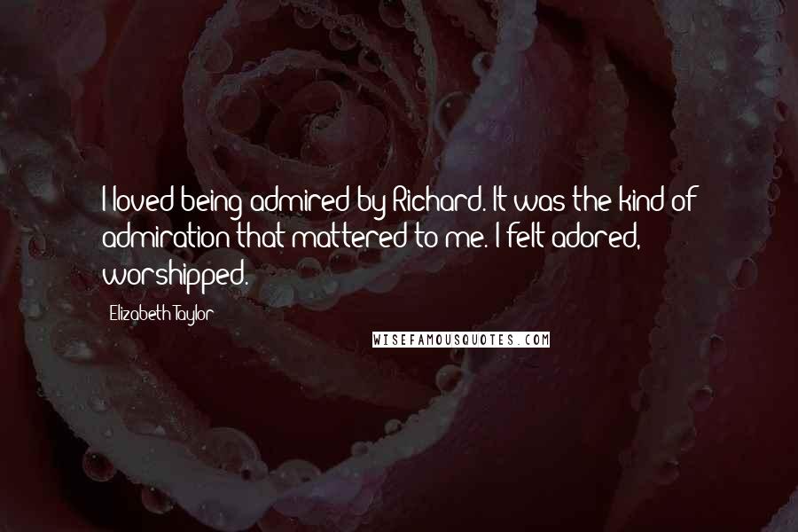 Elizabeth Taylor Quotes: I loved being admired by Richard. It was the kind of admiration that mattered to me. I felt adored, worshipped.