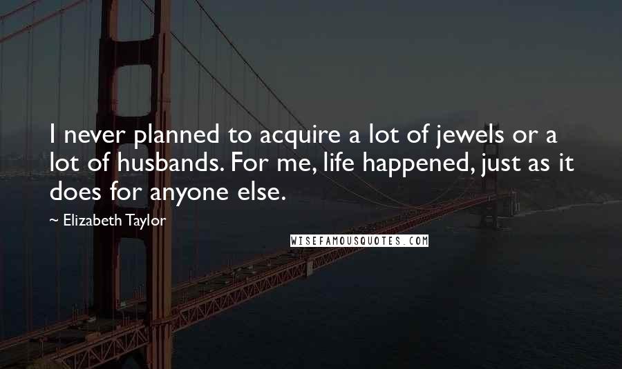 Elizabeth Taylor Quotes: I never planned to acquire a lot of jewels or a lot of husbands. For me, life happened, just as it does for anyone else.