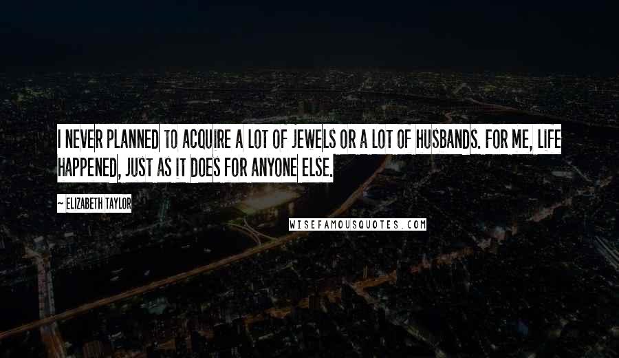 Elizabeth Taylor Quotes: I never planned to acquire a lot of jewels or a lot of husbands. For me, life happened, just as it does for anyone else.