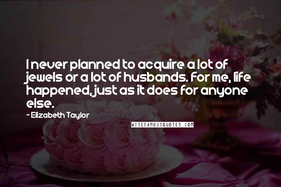 Elizabeth Taylor Quotes: I never planned to acquire a lot of jewels or a lot of husbands. For me, life happened, just as it does for anyone else.