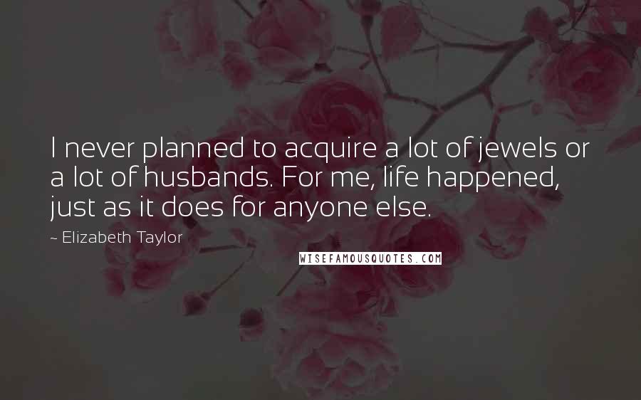 Elizabeth Taylor Quotes: I never planned to acquire a lot of jewels or a lot of husbands. For me, life happened, just as it does for anyone else.