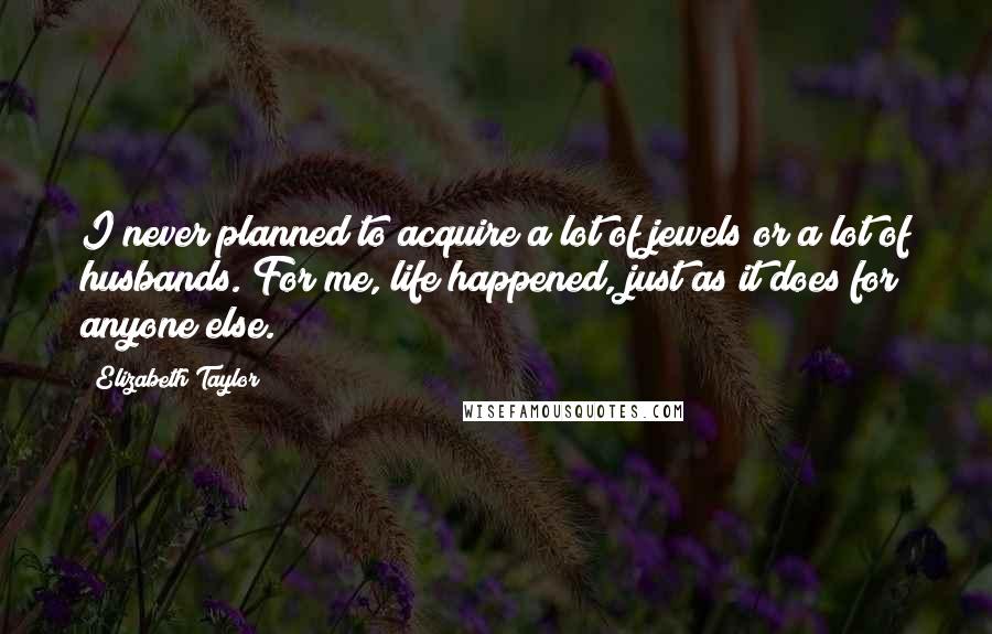 Elizabeth Taylor Quotes: I never planned to acquire a lot of jewels or a lot of husbands. For me, life happened, just as it does for anyone else.