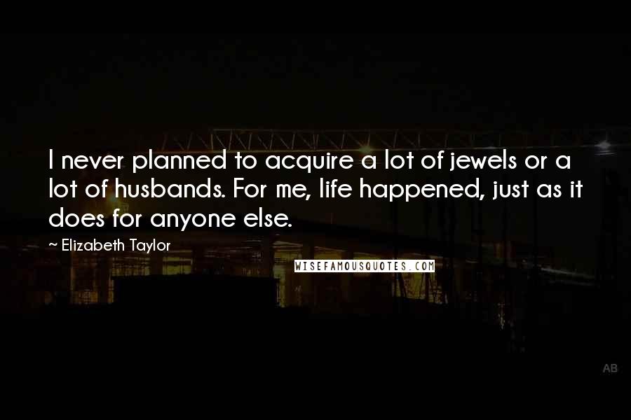 Elizabeth Taylor Quotes: I never planned to acquire a lot of jewels or a lot of husbands. For me, life happened, just as it does for anyone else.