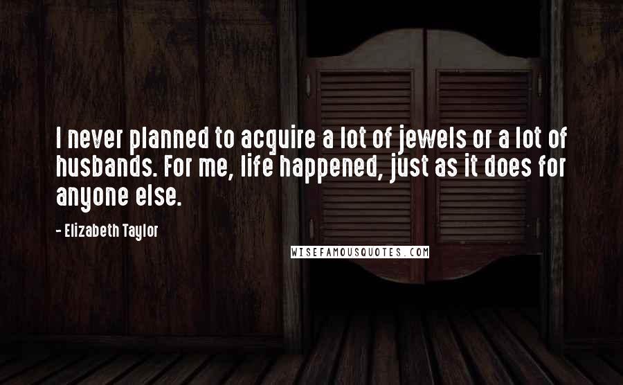 Elizabeth Taylor Quotes: I never planned to acquire a lot of jewels or a lot of husbands. For me, life happened, just as it does for anyone else.