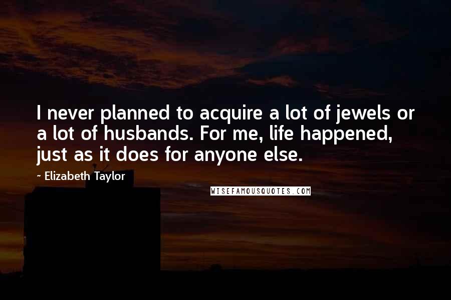 Elizabeth Taylor Quotes: I never planned to acquire a lot of jewels or a lot of husbands. For me, life happened, just as it does for anyone else.